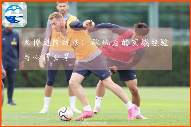 火博进阶玩法：踩坑后的实战经验与心得分享