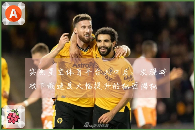 实测星空体育平台入口后，发现游戏下载速度大幅提升的秘密揭秘